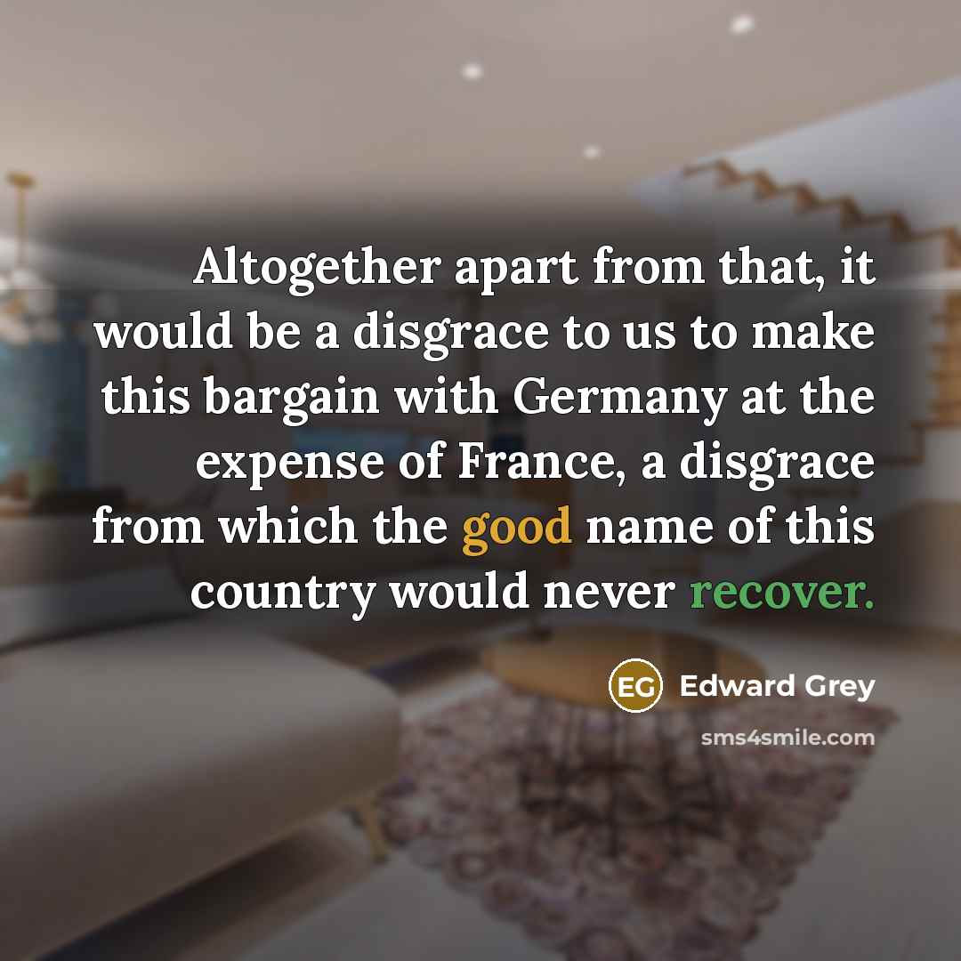 “Altogether apart from that, it would be a disgrace to us to make this bargain with Germany at the expense of France, a disgrace from which the good name of this country would never recover.” quote by Edward Grey