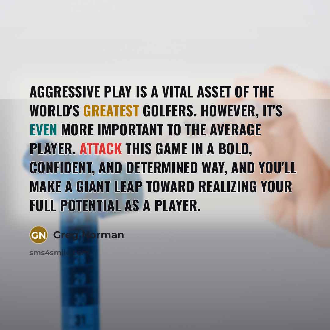 “Aggressive play is a vital asset of the world's greatest golfers. However, it's even more important to the average player. Attack this game in a bold, confident, and determined way, and you'll make a giant leap toward realizing your full potential as a player.” quote by Greg Norman