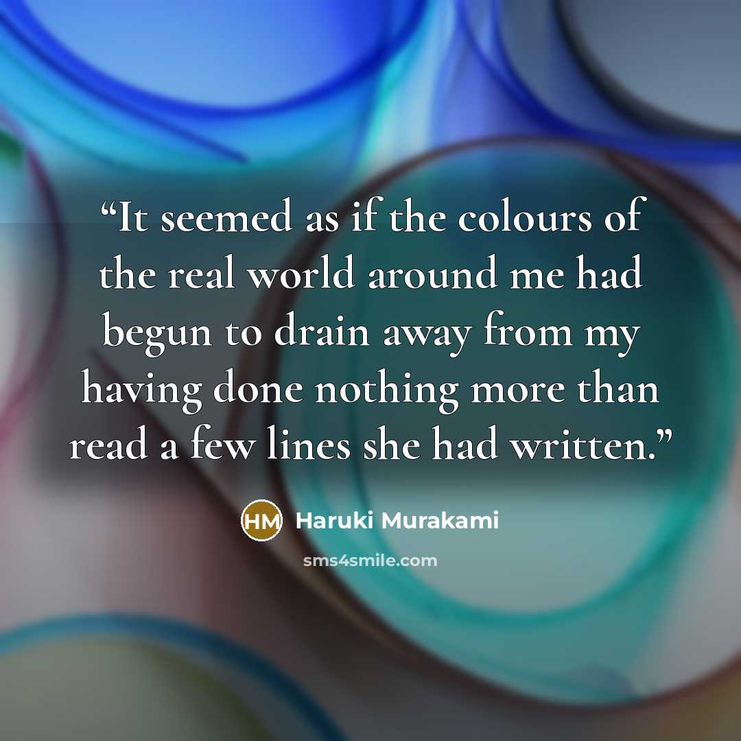 “It seemed as if the colours of the real world around me had begun to drain away from my having done nothing more than read a few lines she had written.” quote by Haruki Murakami