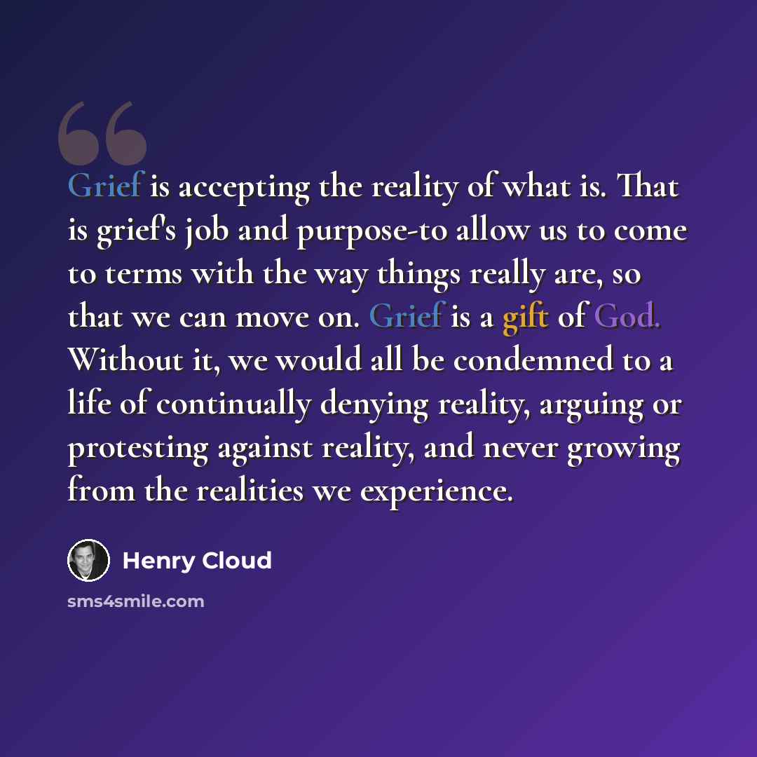 “Grief is accepting the reality of what is. That is grief's job and purpose-to allow us to come to terms with the way things really are, so that we can move on. Grief is a gift of God. Without it, we would all be condemned to a life of continually denying reality, arguing or protesting against…” quote by Henry Cloud