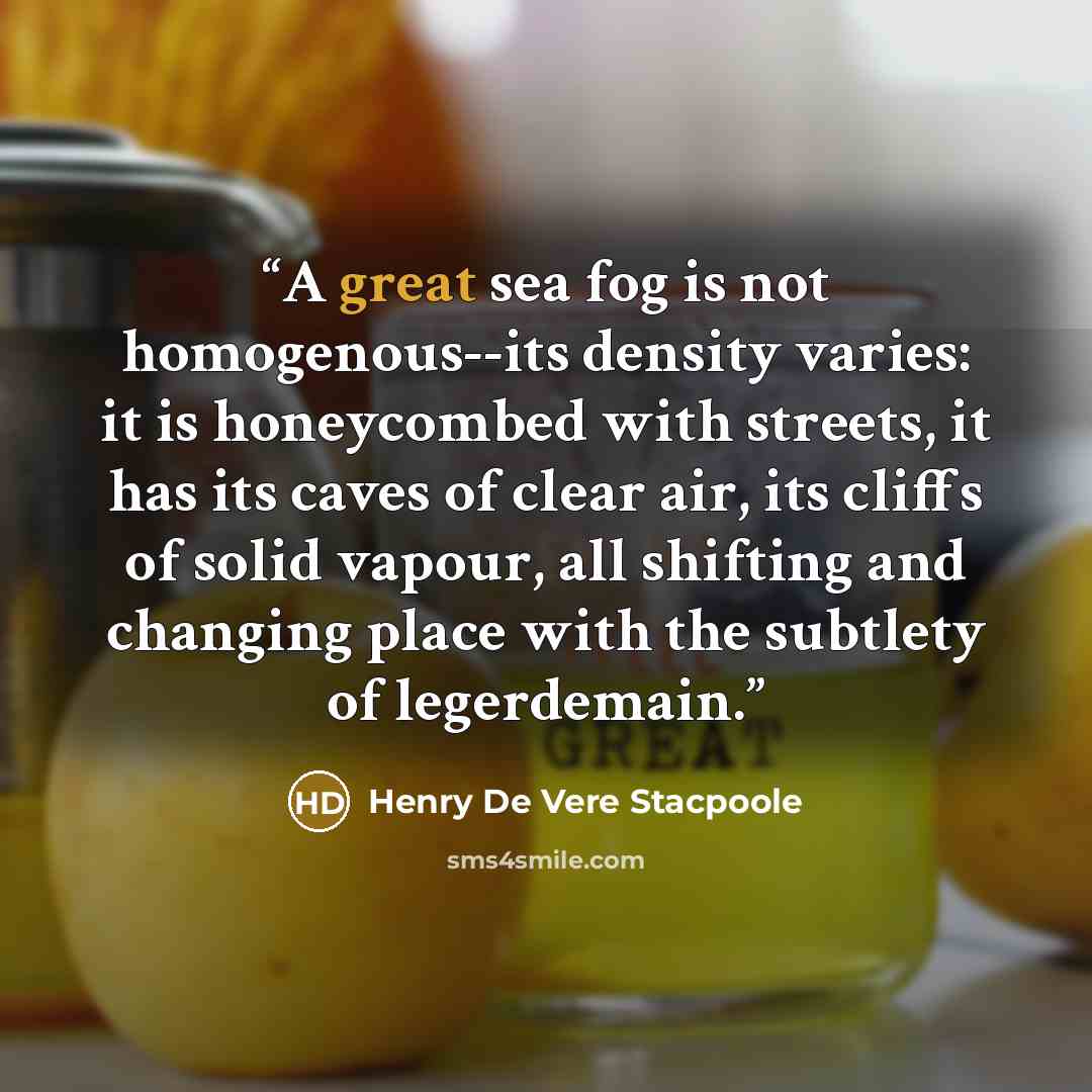 “A great sea fog is not homogenous--its density varies: it is honeycombed with streets, it has its caves of clear air, its cliffs of solid vapour, all shifting and changing place with the subtlety of legerdemain.” quote by Henry de Vere Stacpoole