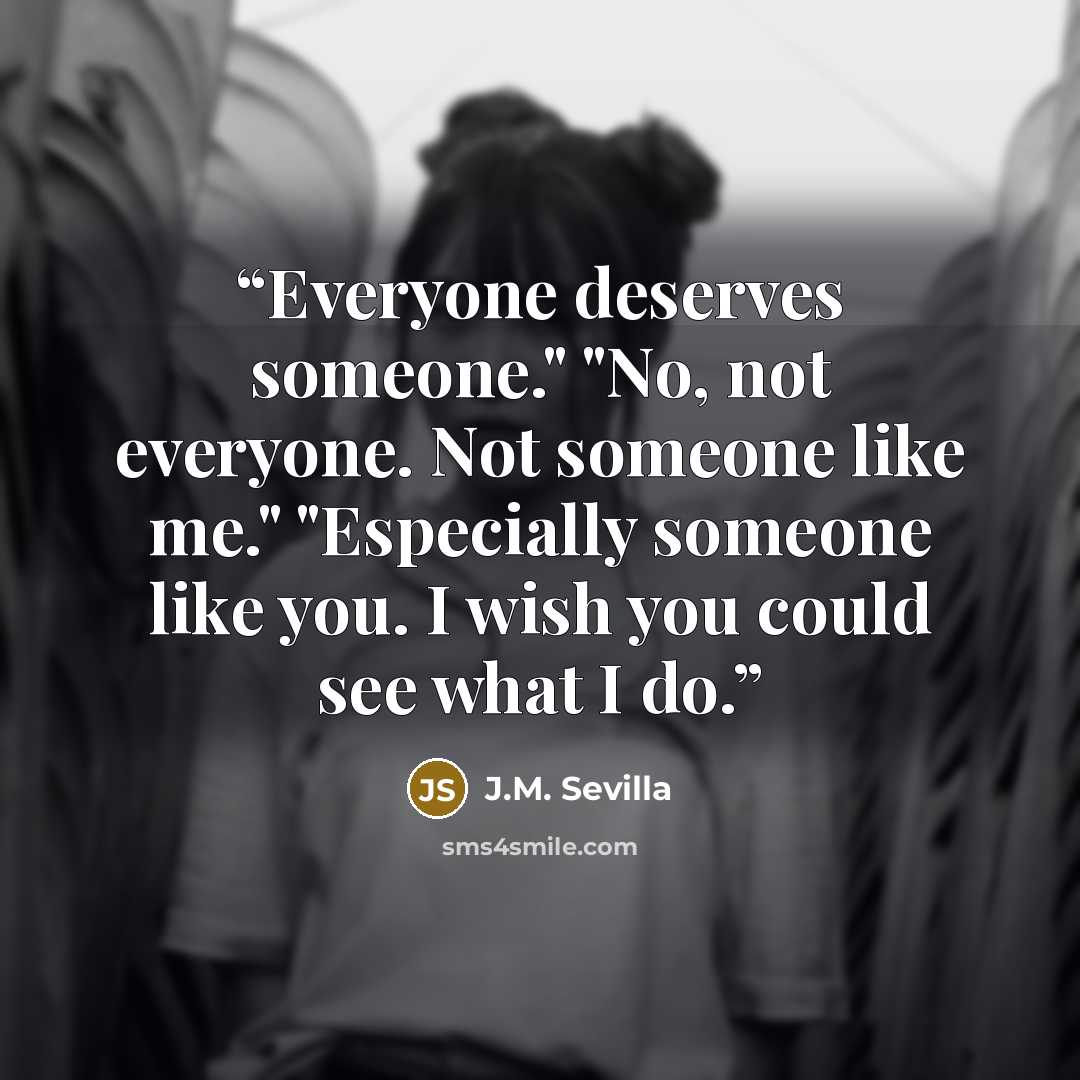 “Everyone deserves someone." "No, not everyone. Not someone like me." "Especially someone like you. I wish you could see what I do.” quote by J.M. Sevilla