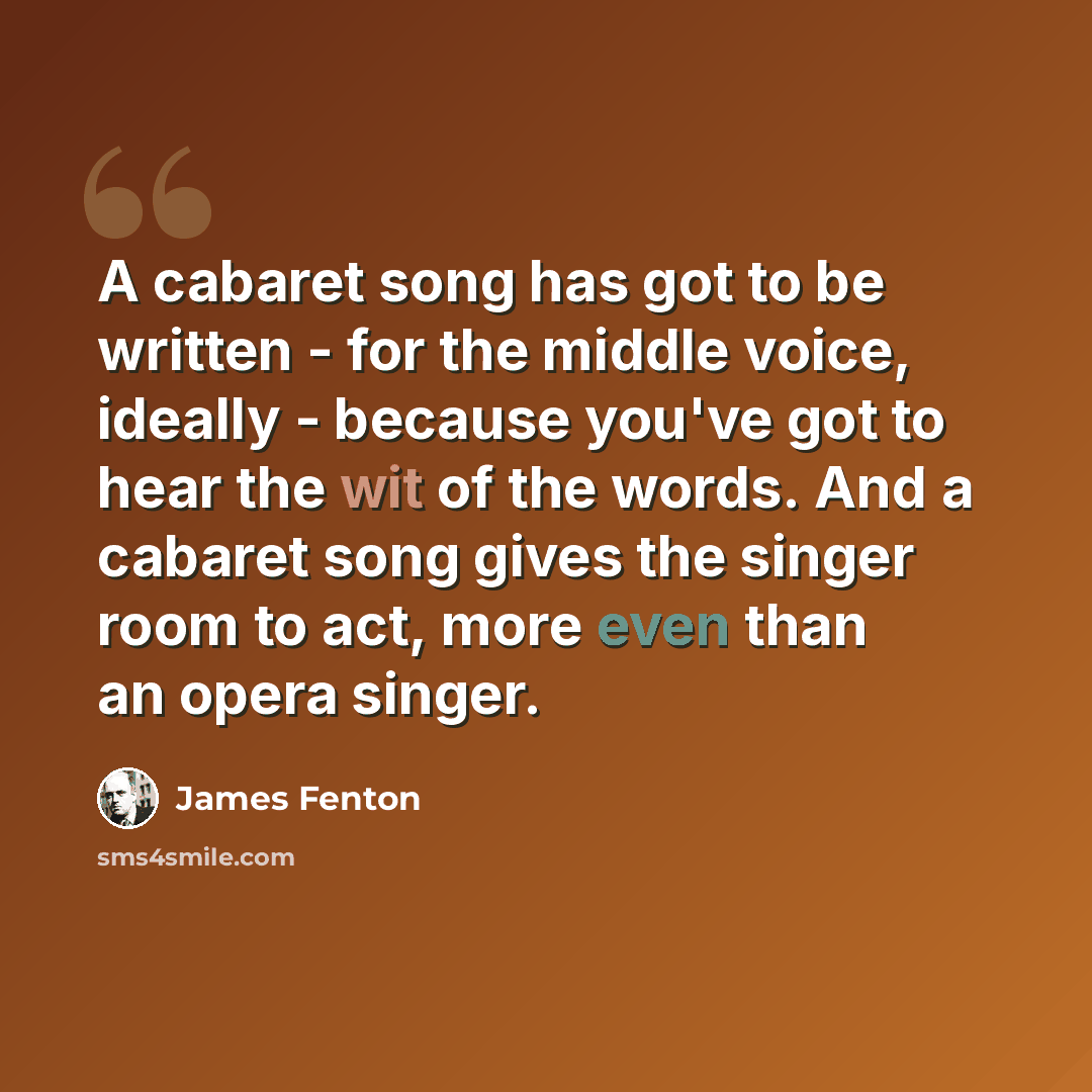 “A cabaret song has got to be written - for the middle voice, ideally - because you've got to hear the wit of the words. And a cabaret song gives the singer room to act, more even than an opera singer.” quote by James Fenton