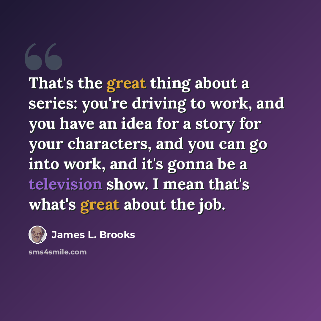 “That's the great thing about a series: you're driving to work, and you have an idea for a story for your characters, and you can go into work, and it's gonna be a television show. I mean that's what's great about the job.” quote by James L. Brooks
