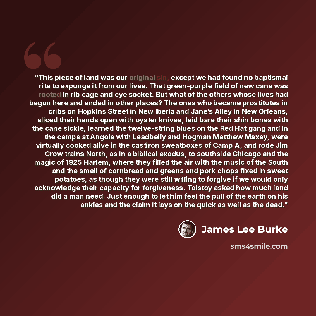 “This piece of land was our original sin, except we had found no baptismal rite to expunge it from our lives. That green-purple field of new cane was rooted in rib cage and eye socket. But what of the others whose lives had begun here and ended in other places? The ones who became prostitutes in…” quote by James Lee Burke