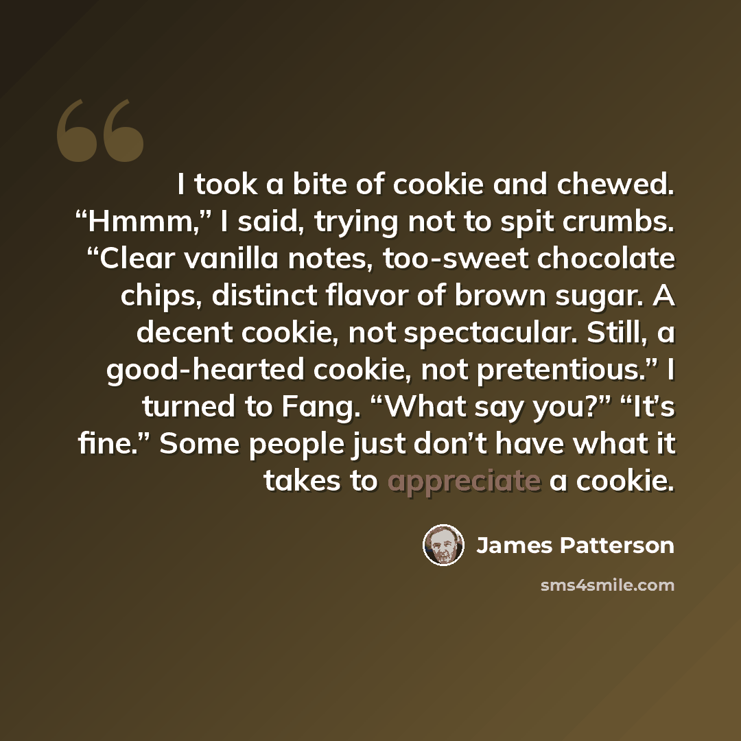 “I took a bite of cookie and chewed. “Hmmm,” I said, trying not to spit crumbs. “Clear vanilla notes, too-sweet chocolate chips, distinct flavor of brown sugar. A decent cookie, not spectacular. Still, a good-hearted cookie, not pretentious.” I turned to Fang. “What say you?” “It’s fine.” Some…” quote by James Patterson