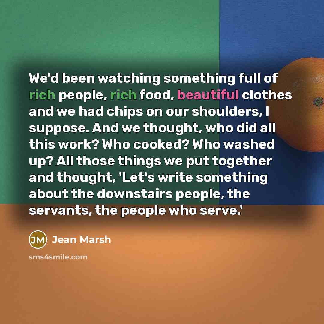 “We'd been watching something full of rich people, rich food, beautiful clothes and we had chips on our shoulders, I suppose. And we thought, who did all this work? Who cooked? Who washed up? All those things we put together and thought, 'Let's write something about the downstairs people, the…” quote by Jean Marsh