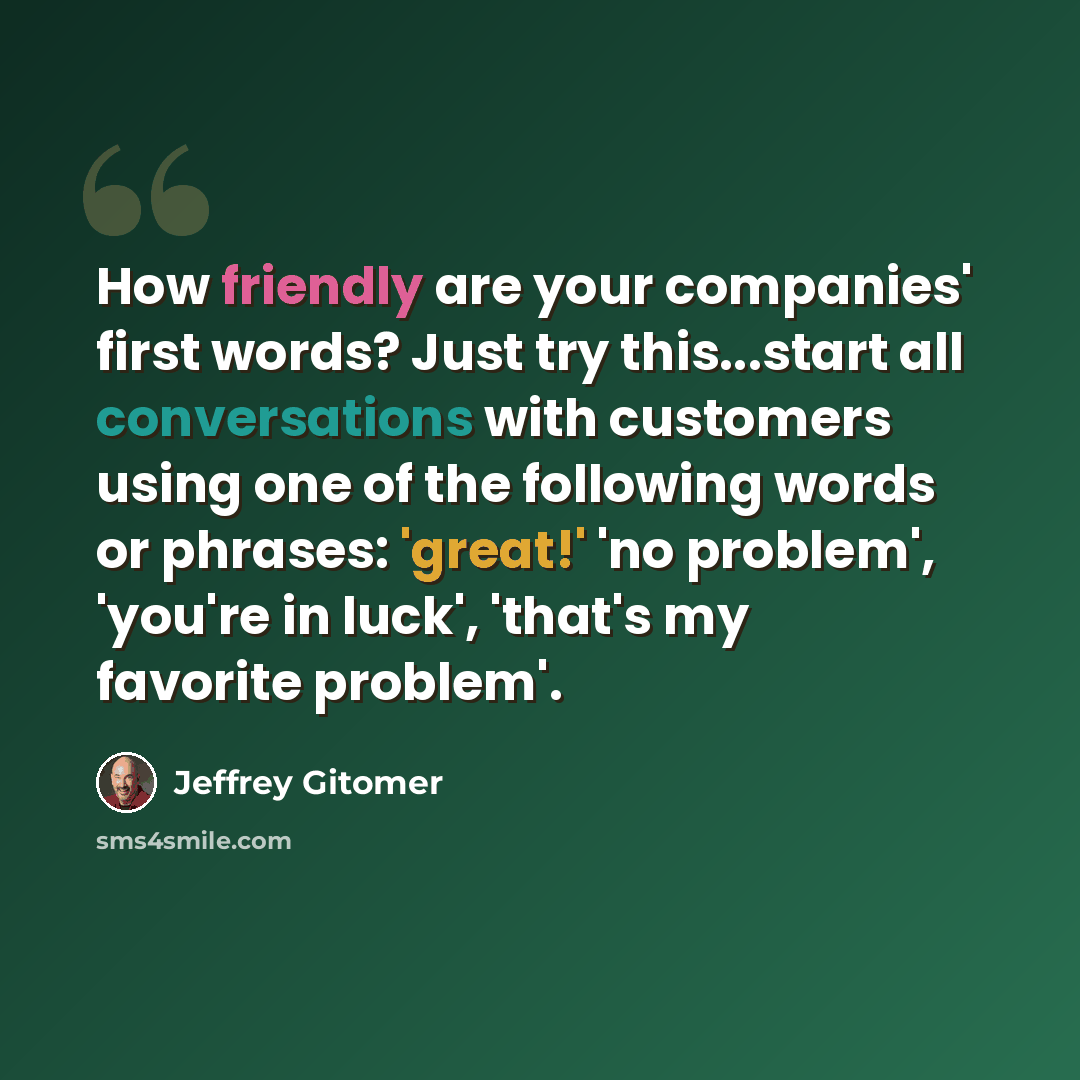 “How friendly are your companies' first words? Just try this...start all conversations with customers using one of the following words or phrases: 'great!' 'no problem', 'you're in luck', 'that's my favorite problem'.” quote by Jeffrey Gitomer