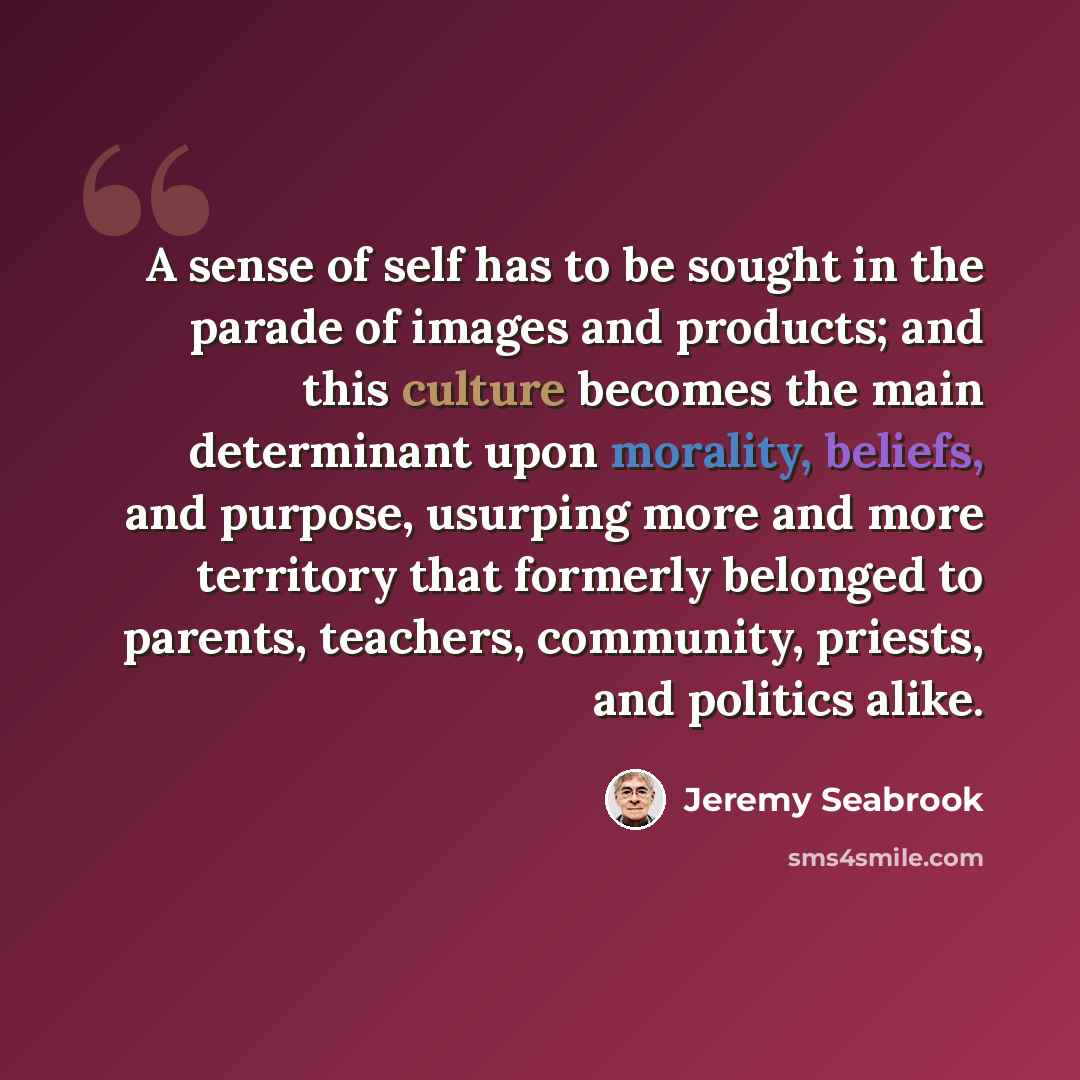 “A sense of self has to be sought in the parade of images and products; and this culture becomes the main determinant upon morality, beliefs, and purpose, usurping more and more territory that formerly belonged to parents, teachers, community, priests, and politics alike.” quote by Jeremy Seabrook