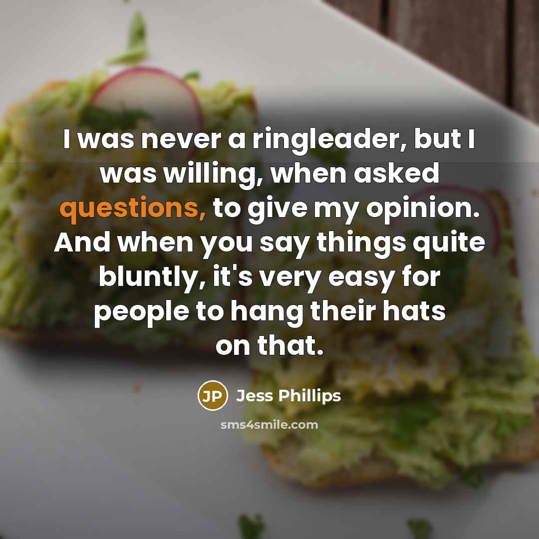 “I was never a ringleader, but I was willing, when asked questions, to give my opinion. And when you say things quite bluntly, it's very easy for people to hang their hats on that.” quote by Jess Phillips