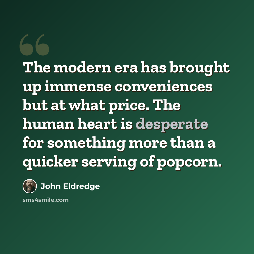 “The modern era has brought up immense conveniences but at what price. The human heart is desperate for something more than a quicker serving of popcorn.” quote by John Eldredge