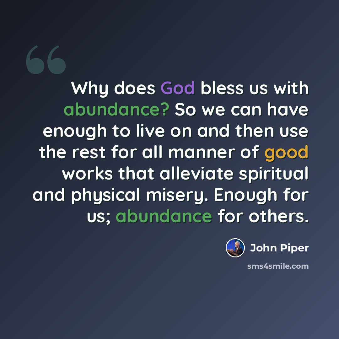 “Why does God bless us with abundance? So we can have enough to live on and then use the rest for all manner of good works that alleviate spiritual and physical misery. Enough for us; abundance for others.” quote by John Piper