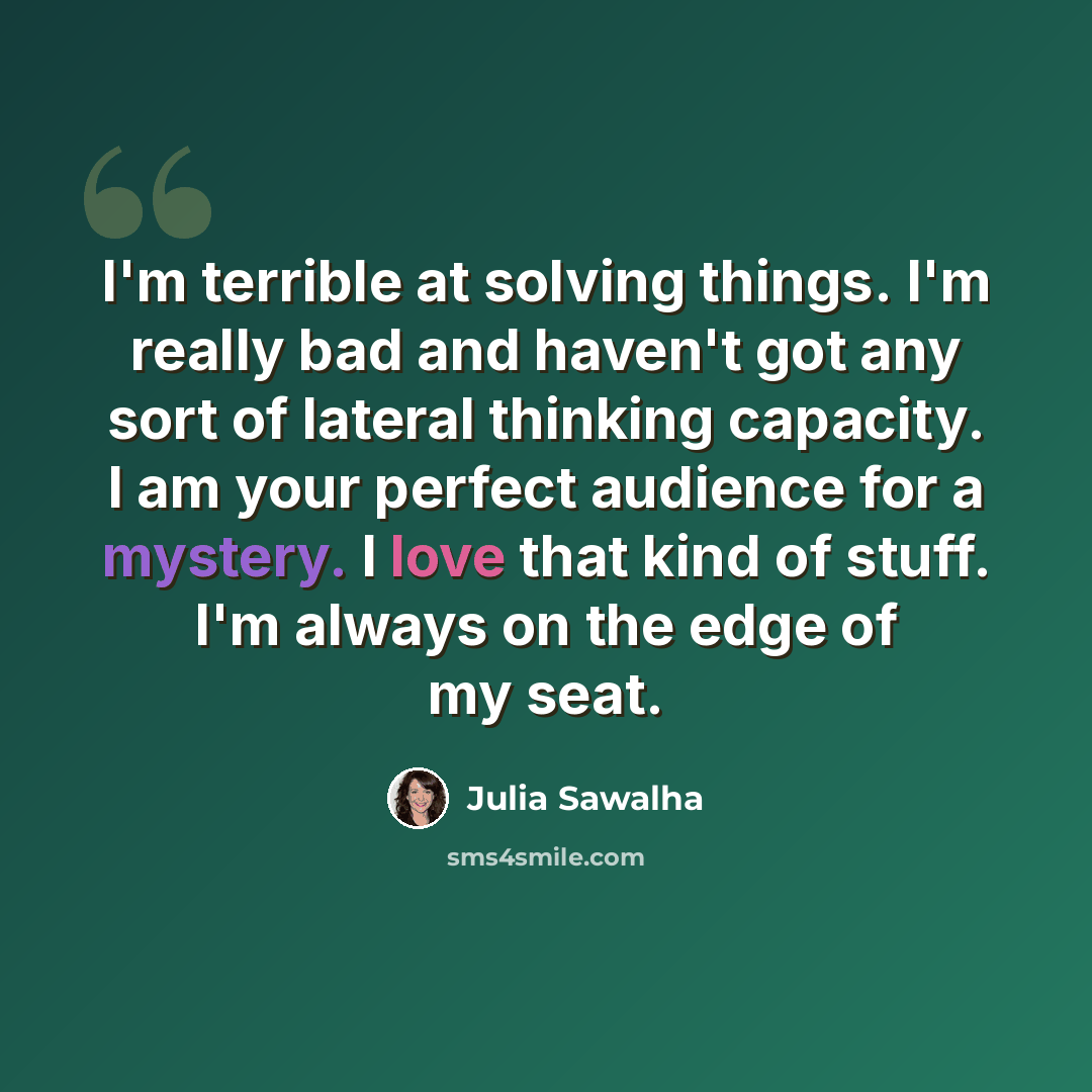 “I'm terrible at solving things. I'm really bad and haven't got any sort of lateral thinking capacity. I am your perfect audience for a mystery. I love that kind of stuff. I'm always on the edge of my seat.” quote by Julia Sawalha