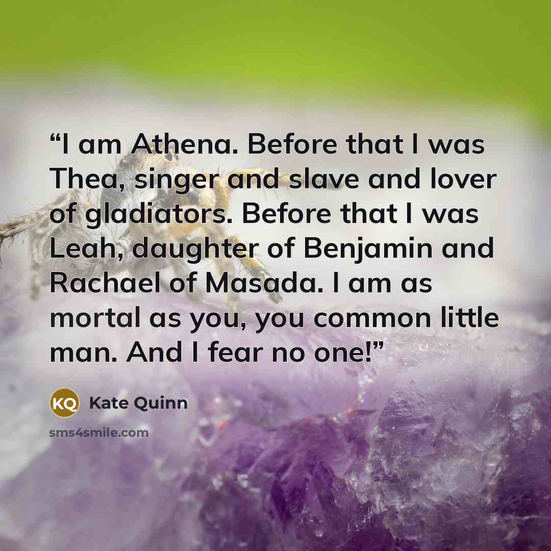 “I am Athena. Before that I was Thea, singer and slave and lover of gladiators. Before that I was Leah, daughter of Benjamin and Rachael of Masada. I am as mortal as you, you common little man. And I fear no one!” quote by Kate Quinn