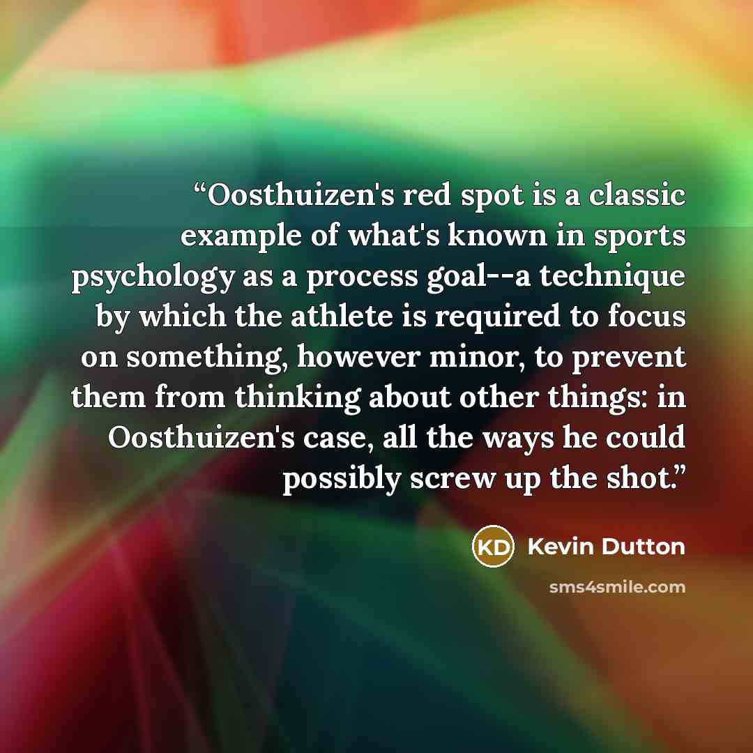 “Oosthuizen's red spot is a classic example of what's known in sports psychology as a process goal--a technique by which the athlete is required to focus on something, however minor, to prevent them from thinking about other things: in Oosthuizen's case, all the ways he could possibly screw up the…” quote by Kevin Dutton