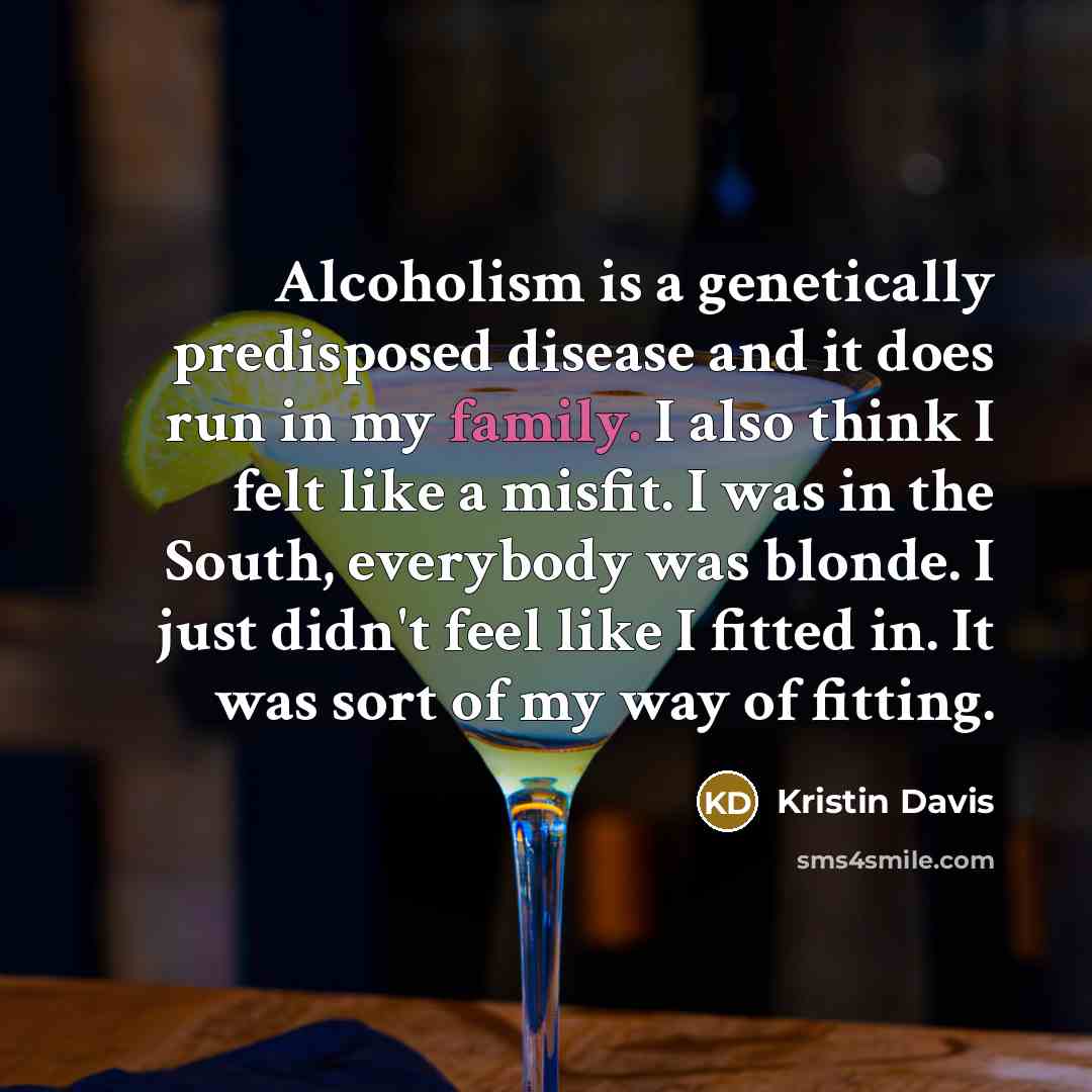 “Alcoholism is a genetically predisposed disease and it does run in my family. I also think I felt like a misfit. I was in the South, everybody was blonde. I just didn't feel like I fitted in. It was sort of my way of fitting.” quote by Kristin Davis