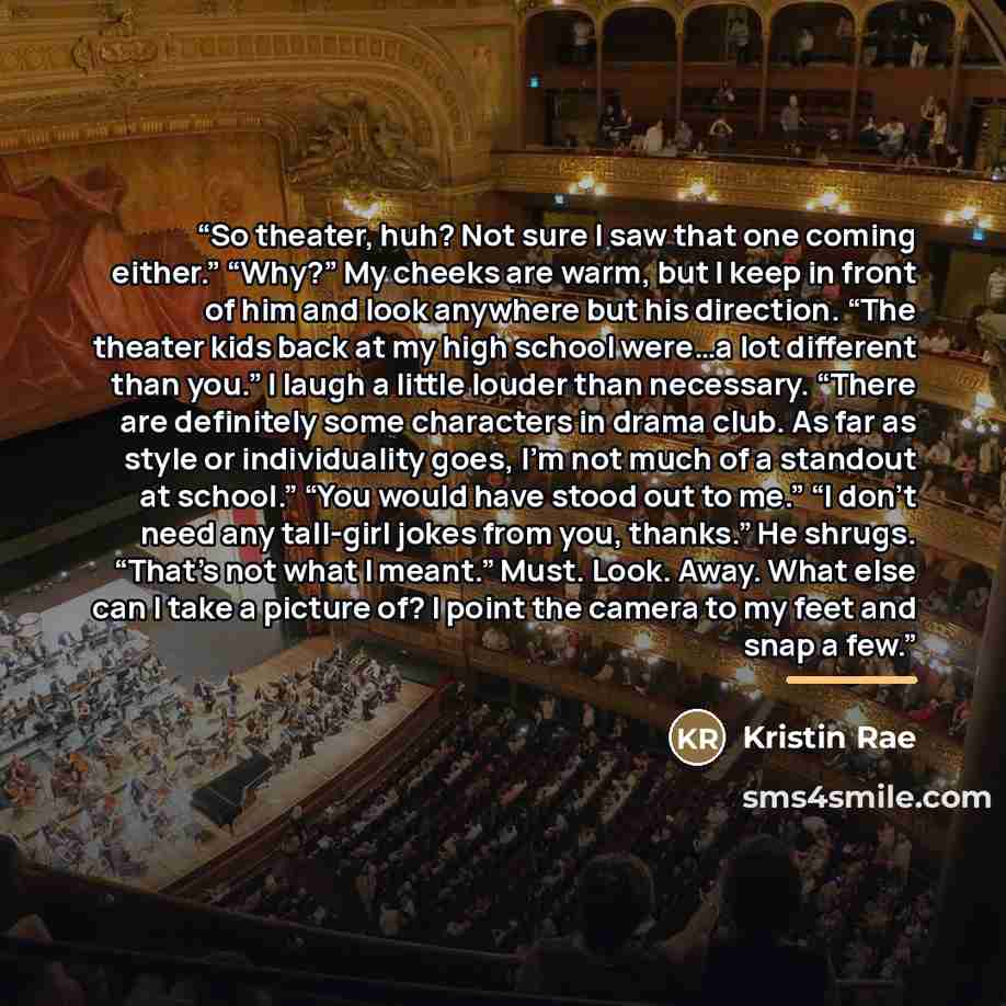 “So theater, huh? Not sure I saw that one coming either.” “Why?” My cheeks are warm, but I keep in front of him and look anywhere but his direction. “The theater kids back at my high school were…a lot different than you.” I laugh a little louder than necessary. “There are definitely some characters…” quote by Kristin Rae
