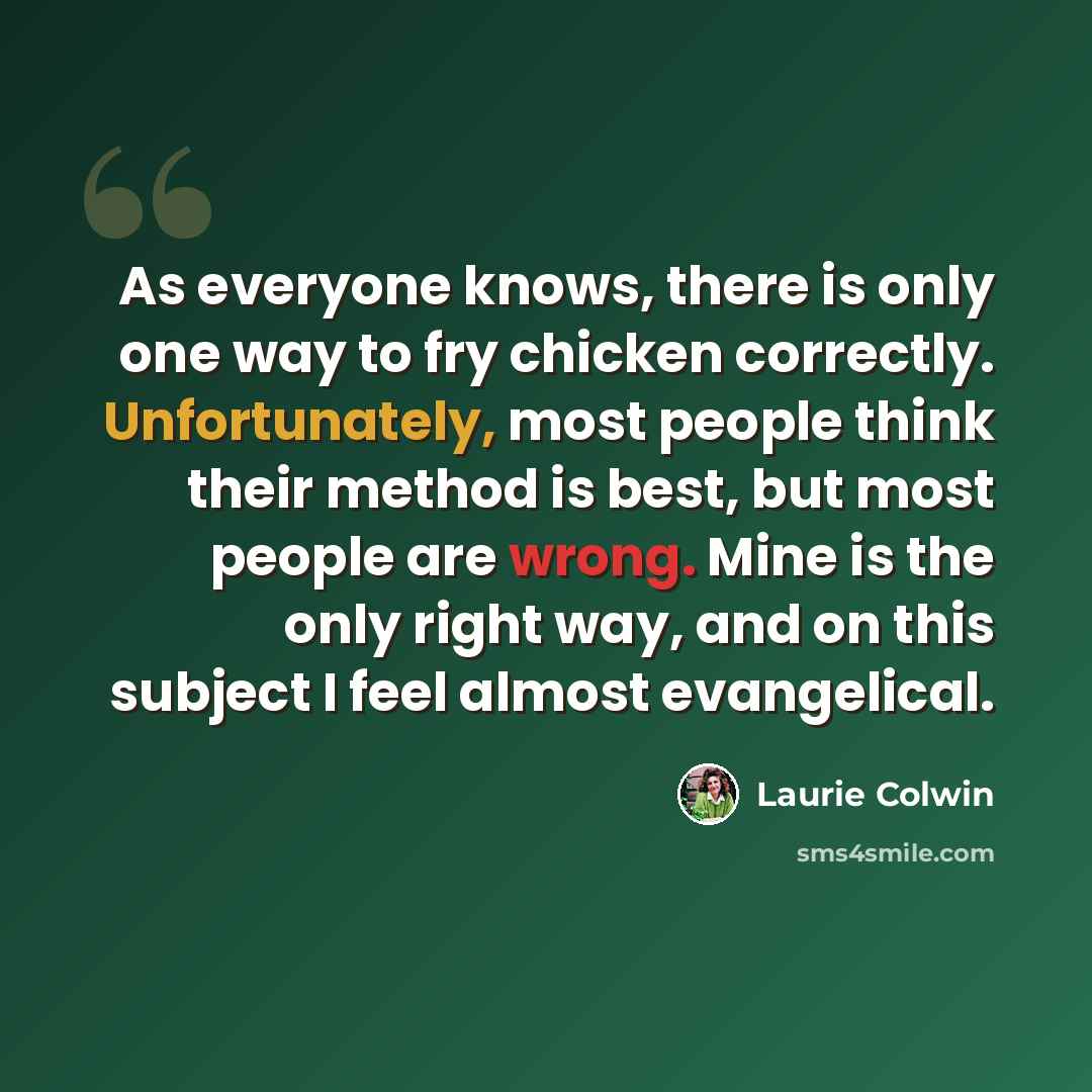 “As everyone knows, there is only one way to fry chicken correctly. Unfortunately, most people think their method is best, but most people are wrong. Mine is the only right way, and on this subject I feel almost evangelical.” quote by Laurie Colwin