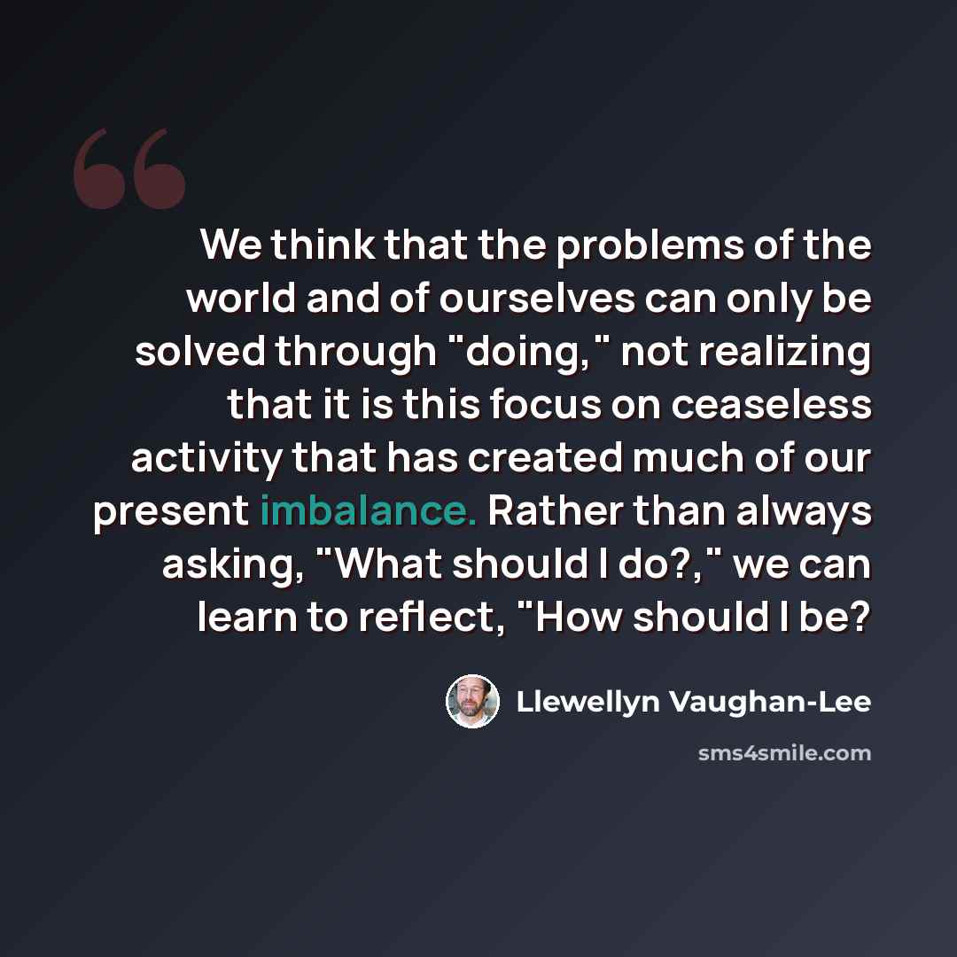 “We think that the problems of the world and of ourselves can only be solved through "doing," not realizing that it is this focus on ceaseless activity that has created much of our present imbalance. Rather than always asking, "What should I do?," we can learn to reflect, "How should I be?” quote by Llewellyn Vaughan-Lee