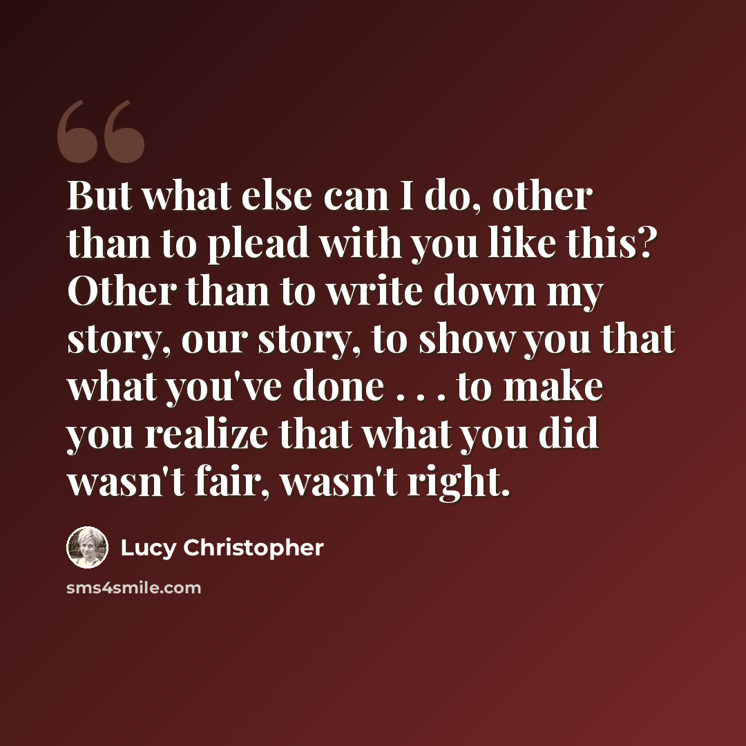 “But what else can I do, other than to plead with you like this? Other than to write down my story, our story, to show you that what you've done . . . to make you realize that what you did wasn't fair, wasn't right.” quote by Lucy Christopher