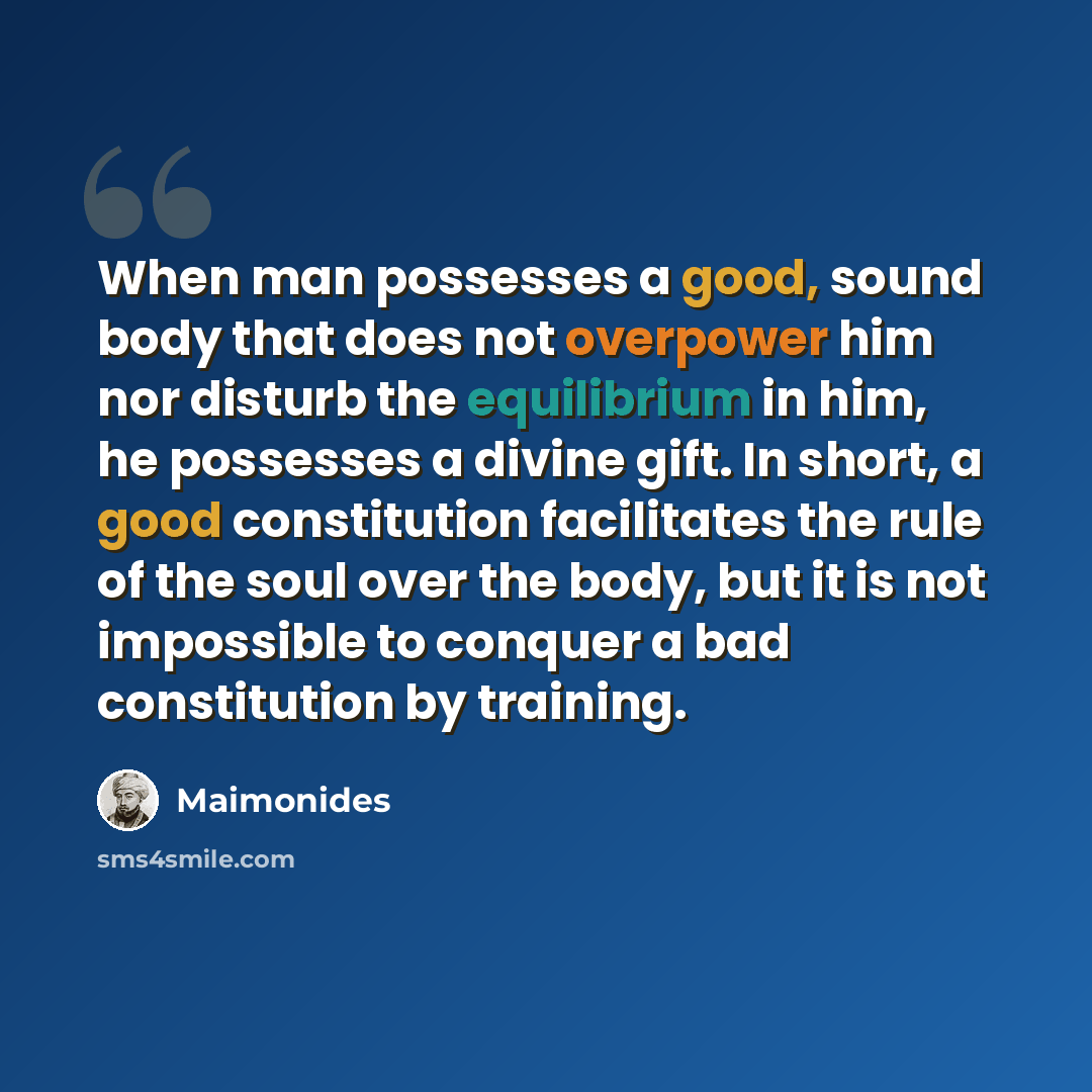 “When man possesses a good, sound body that does not overpower him nor disturb the equilibrium in him, he possesses a divine gift. In short, a good constitution facilitates the rule of the soul over the body, but it is not impossible to conquer a bad constitution by training.” quote by Maimonides
