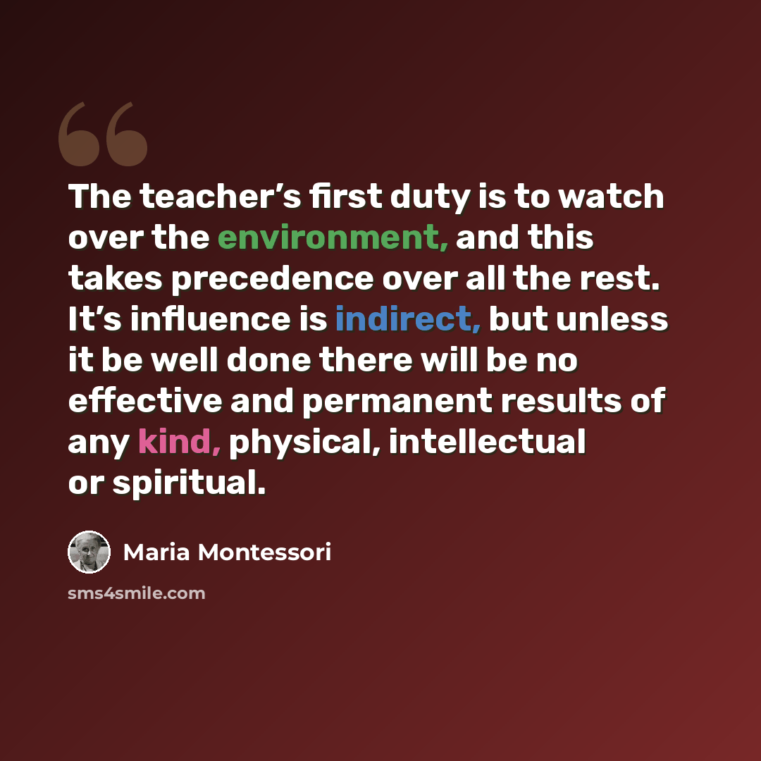 “The teacher’s first duty is to watch over the environment, and this takes precedence over all the rest. It’s influence is indirect, but unless it be well done there will be no effective and permanent results of any kind, physical, intellectual or spiritual.” quote by Maria Montessori