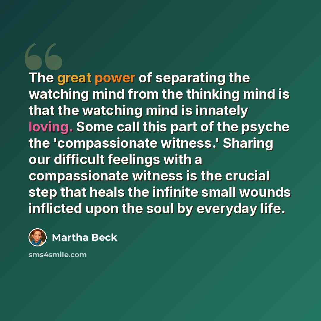 “The great power of separating the watching mind from the thinking mind is that the watching mind is innately loving. Some call this part of the psyche the 'compassionate witness.' Sharing our difficult feelings with a compassionate witness is the crucial step that heals the infinite small wounds…” quote by Martha Beck