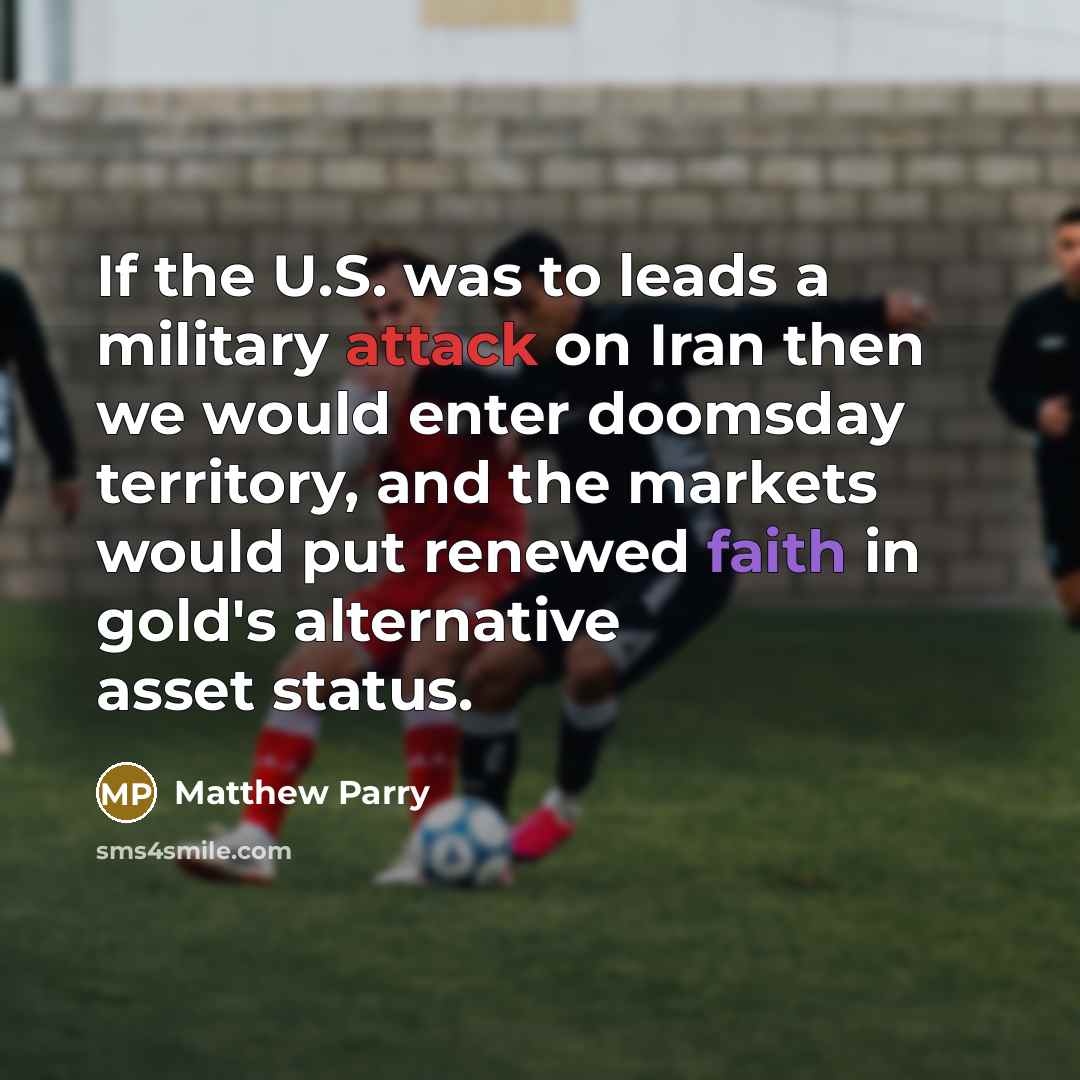 “If the U.S. was to leads a military attack on Iran then we would enter doomsday territory, and the markets would put renewed faith in gold's alternative asset status.” quote by Matthew Parry