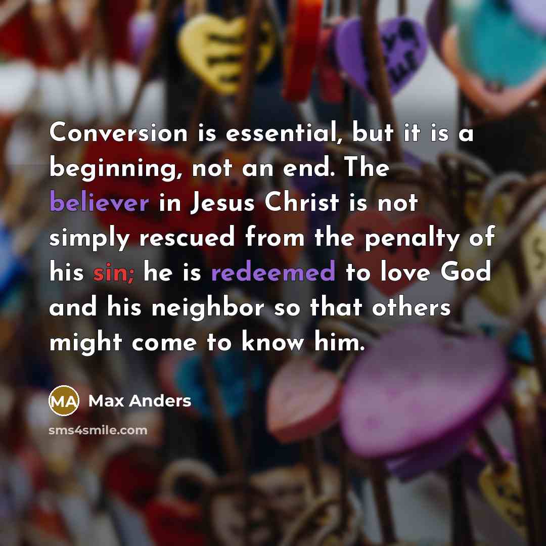 “Conversion is essential, but it is a beginning, not an end. The believer in Jesus Christ is not simply rescued from the penalty of his sin; he is redeemed to love God and his neighbor so that others might come to know him.” quote by Max Anders