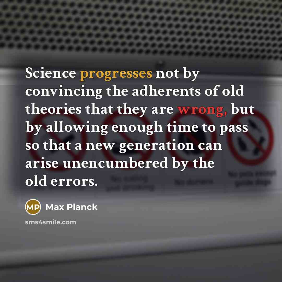 “Science progresses not by convincing the adherents of old theories that they are wrong, but by allowing enough time to pass so that a new generation can arise unencumbered by the old errors.” quote by Max Planck