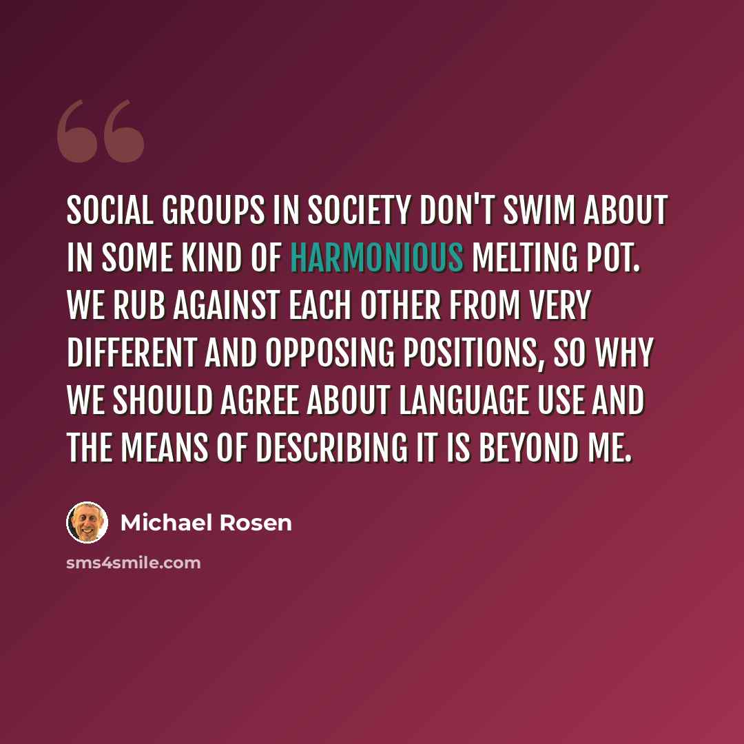 “Social groups in society don't swim about in some kind of harmonious melting pot. We rub against each other from very different and opposing positions, so why we should agree about language use and the means of describing it is beyond me.” quote by Michael Rosen