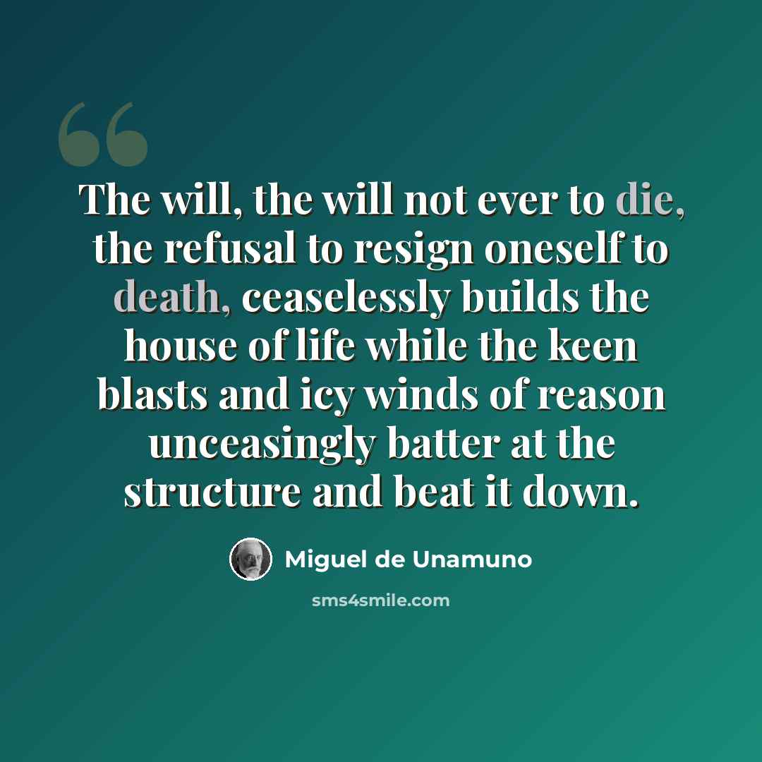 “The will, the will not ever to die, the refusal to resign oneself to death, ceaselessly builds the house of life while the keen blasts and icy winds of reason unceasingly batter at the structure and beat it down.” quote by Miguel de Unamuno