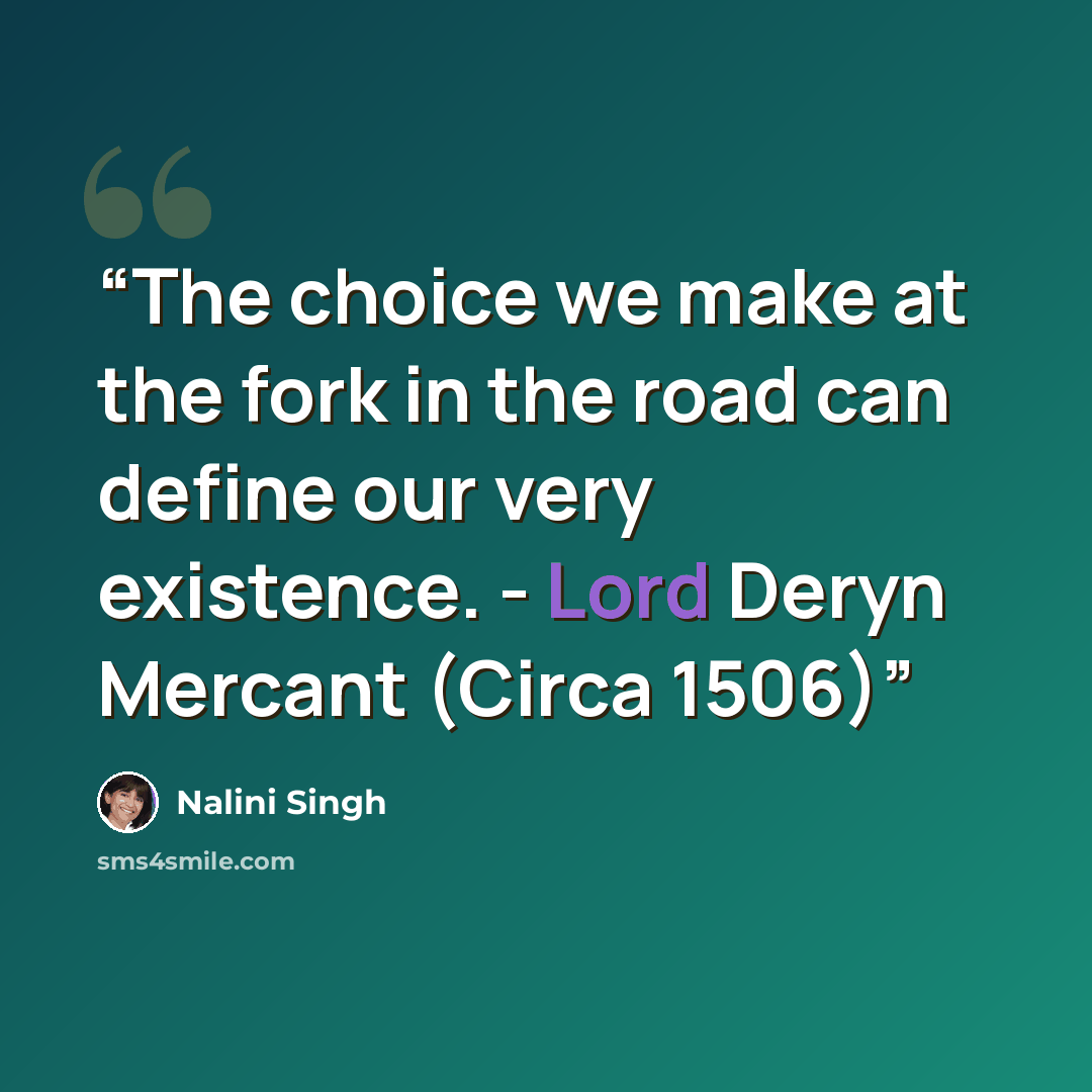 “The choice we make at the fork in the road can define our very existence. - Lord Deryn Mercant (Circa 1506)” quote by Nalini Singh