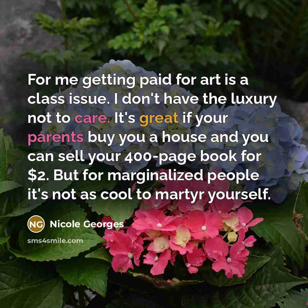 “For me getting paid for art is a class issue. I don't have the luxury not to care. It's great if your parents buy you a house and you can sell your 400-page book for $2. But for marginalized people it's not as cool to martyr yourself.” quote by Nicole Georges