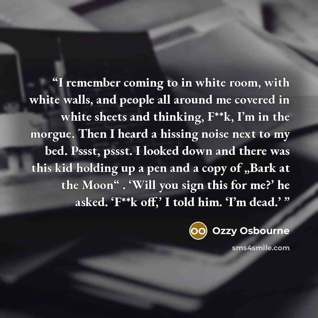 “I remember coming to in white room, with white walls, and people all around me covered in white sheets and thinking, F**k, I’m in the morgue. Then I heard a hissing noise next to my bed. Pssst, pssst. I looked down and there was this kid holding up a pen and a copy of „Bark at the Moon“ . ‘Will…” quote by Ozzy Osbourne