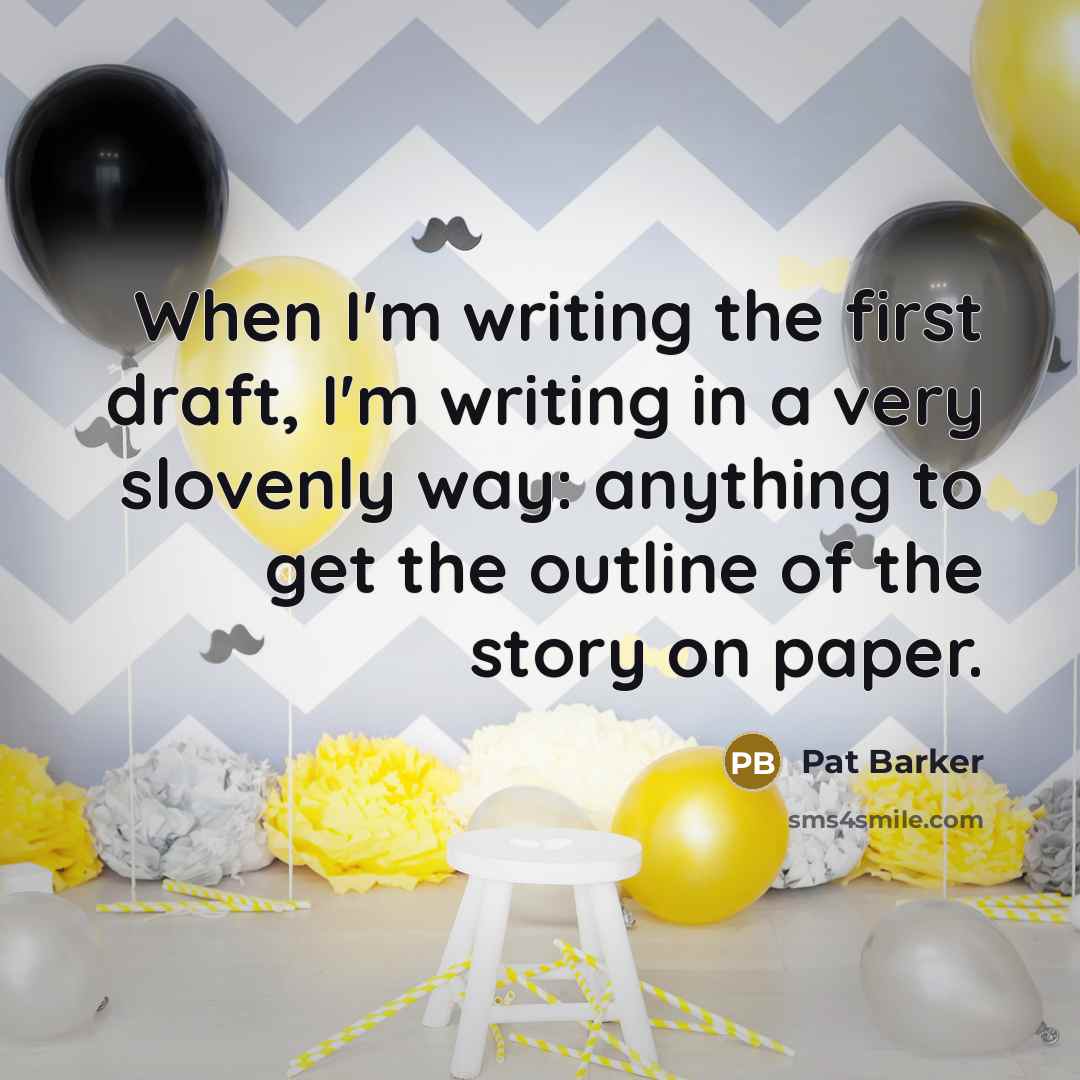 “When I'm writing the first draft, I'm writing in a very slovenly way: anything to get the outline of the story on paper.” quote by Pat Barker
