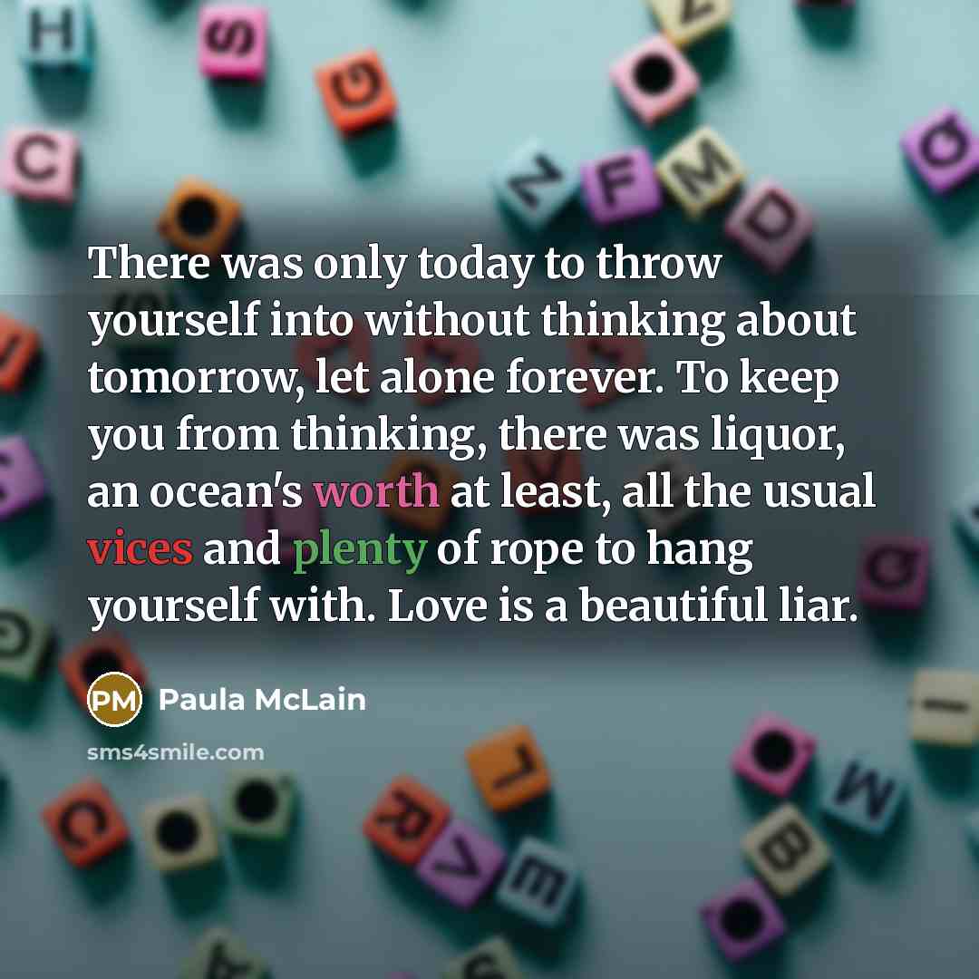 “There was only today to throw yourself into without thinking about tomorrow, let alone forever. To keep you from thinking, there was liquor, an ocean's worth at least, all the usual vices and plenty of rope to hang yourself with. Love is a beautiful liar.” quote by Paula McLain