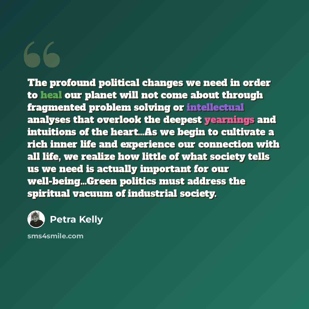 “The profound political changes we need in order to heal our planet will not come about through fragmented problem solving or intellectual analyses that overlook the deepest yearnings and intuitions of the heart…As we begin to cultivate a rich inner life and experience our connection with all life…” quote by Petra Kelly