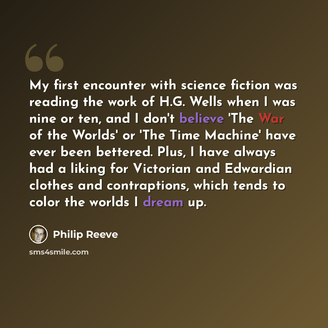 “My first encounter with science fiction was reading the work of H.G. Wells when I was nine or ten, and I don't believe 'The War of the Worlds' or 'The Time Machine' have ever been bettered. Plus, I have always had a liking for Victorian and Edwardian clothes and contraptions, which tends to color…” quote by Philip Reeve