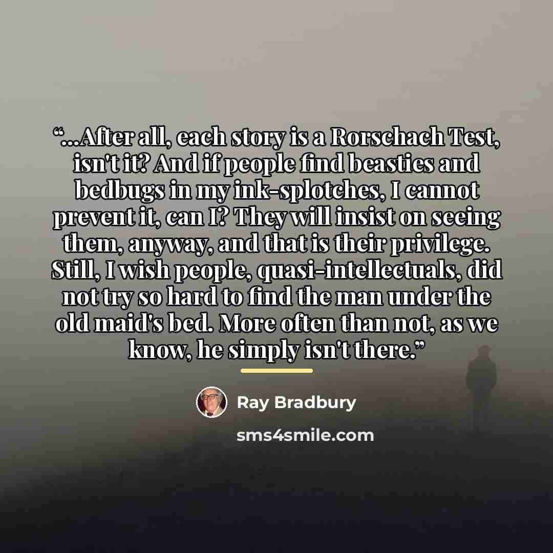 “…After all, each story is a Rorschach Test, isn't it? And if people find beasties and bedbugs in my ink-splotches, I cannot prevent it, can I? They will insist on seeing them, anyway, and that is their privilege. Still, I wish people, quasi-intellectuals, did not try so hard to find the man under…” quote by Ray Bradbury