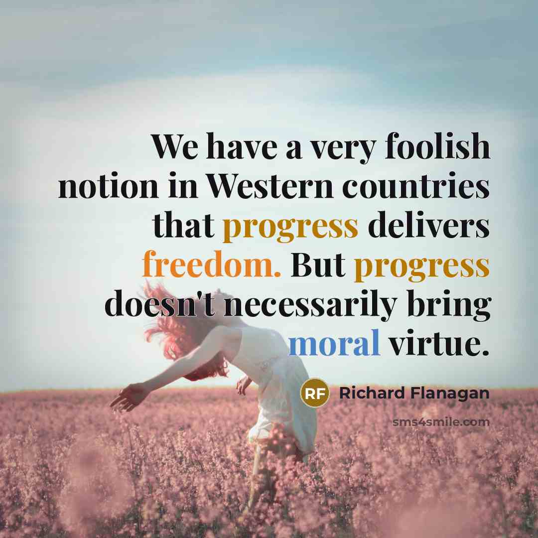 “We have a very foolish notion in Western countries that progress delivers freedom. But progress doesn't necessarily bring moral virtue.” quote by Richard Flanagan