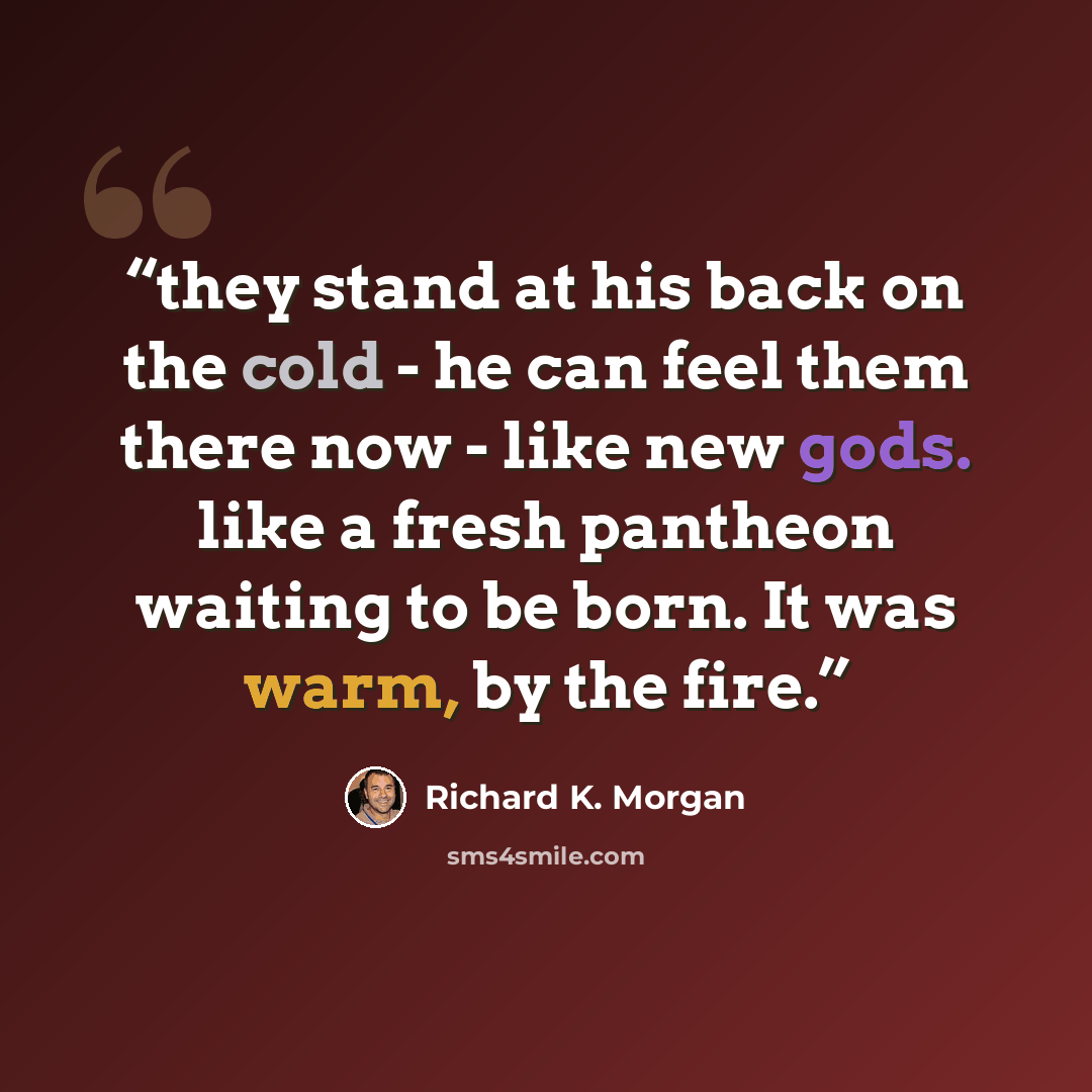 “they stand at his back on the cold - he can feel them there now - like new gods. like a fresh pantheon waiting to be born. It was warm, by the fire.” quote by Richard K. Morgan