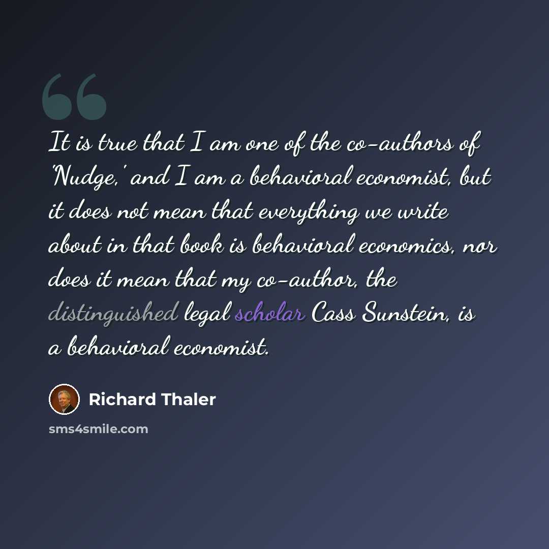 “It is true that I am one of the co-authors of 'Nudge,' and I am a behavioral economist, but it does not mean that everything we write about in that book is behavioral economics, nor does it mean that my co-author, the distinguished legal scholar Cass Sunstein, is a behavioral economist.” quote by Richard Thaler