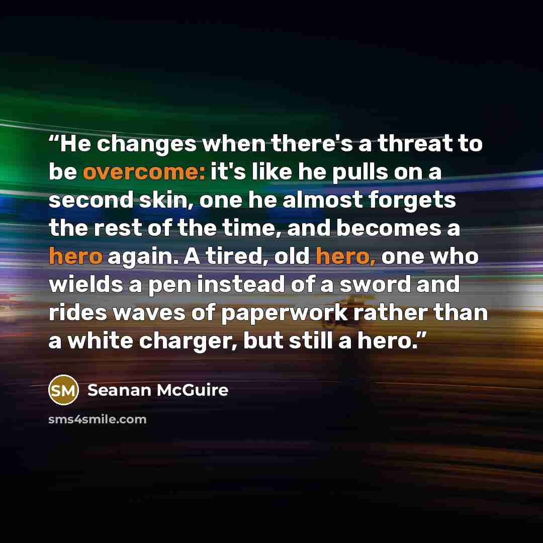 “He changes when there's a threat to be overcome: it's like he pulls on a second skin, one he almost forgets the rest of the time, and becomes a hero again. A tired, old hero, one who wields a pen instead of a sword and rides waves of paperwork rather than a white charger, but still a hero.​” quote by Seanan McGuire