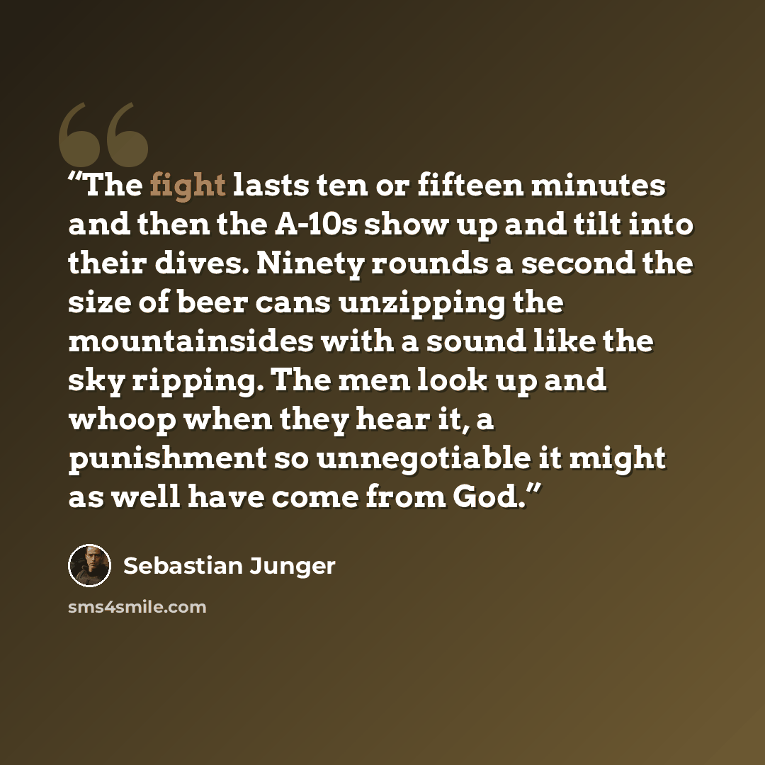 “The fight lasts ten or fifteen minutes and then the A-10s show up and tilt into their dives. Ninety rounds a second the size of beer cans unzipping the mountainsides with a sound like the sky ripping. The men look up and whoop when they hear it, a punishment so unnegotiable it might as well have…” quote by Sebastian Junger