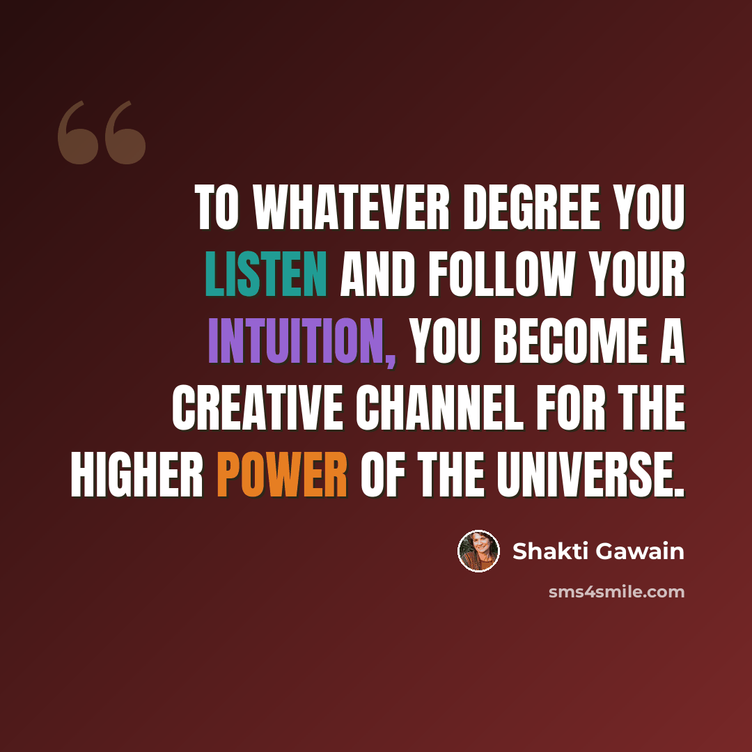 “To whatever degree you listen and follow your intuition, you become a creative channel for the higher power of the universe.” quote by Shakti Gawain