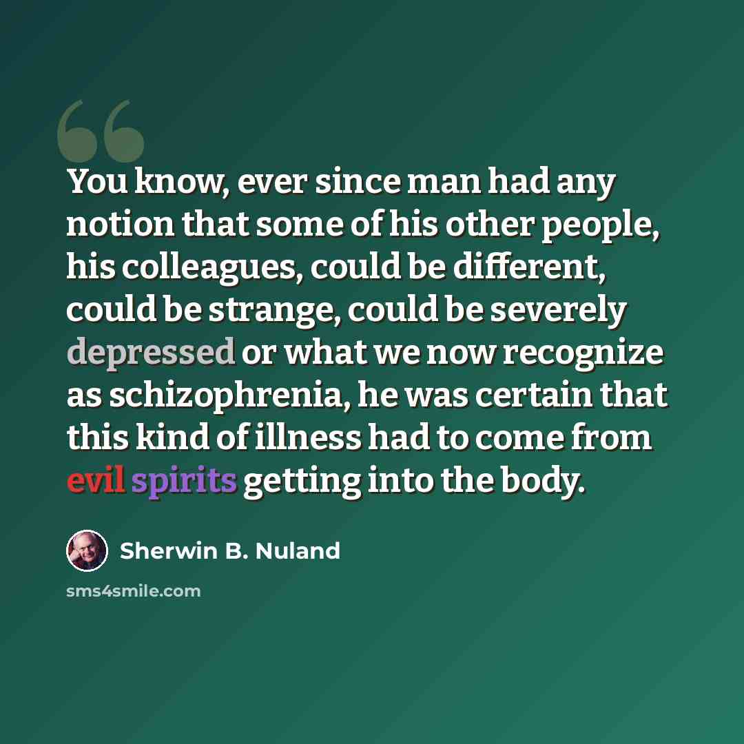 “You know, ever since man had any notion that some of his other people, his colleagues, could be different, could be strange, could be severely depressed or what we now recognize as schizophrenia, he was certain that this kind of illness had to come from evil spirits getting into the body.” quote by Sherwin B. Nuland