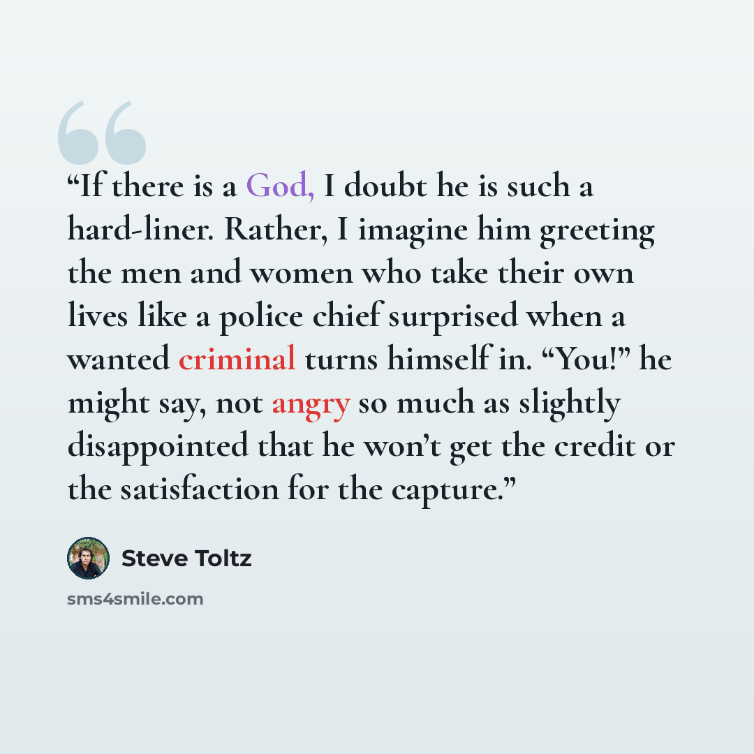 “If there is a God, I doubt he is such a hard-liner. Rather, I imagine him greeting the men and women who take their own lives like a police chief surprised when a wanted criminal turns himself in. “You!” he might say, not angry so much as slightly disappointed that he won’t get the credit or the…” quote by Steve Toltz
