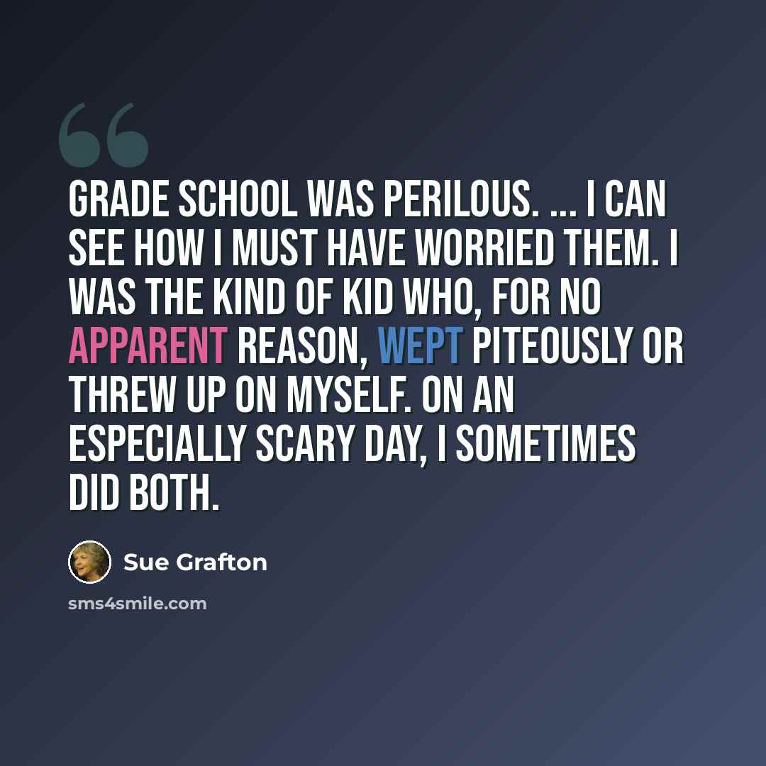 “Grade school was perilous. ... I can see how I must have worried them. I was the kind of kid who, for no apparent reason, wept piteously or threw up on myself. On an especially scary day, I sometimes did both.” quote by Sue Grafton