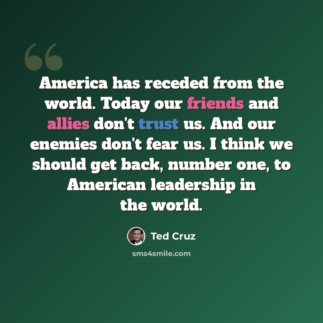 “America has receded from the world. Today our friends and allies don't trust us. And our enemies don't fear us. I think we should get back, number one, to American leadership in the world.” quote by Ted Cruz